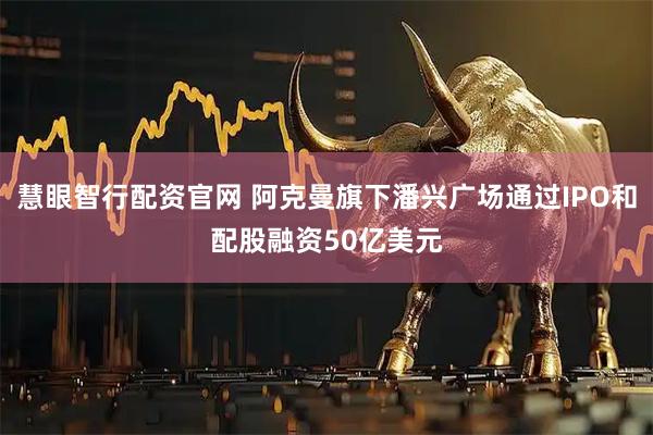 慧眼智行配资官网 阿克曼旗下潘兴广场通过IPO和配股融资50亿美元