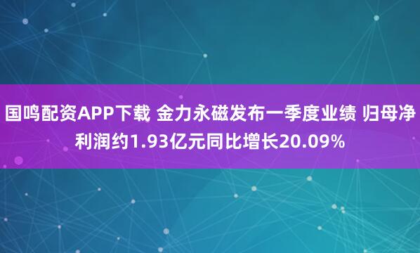 国鸣配资APP下载 金力永磁发布一季度业绩 归母净利润约1.93亿元同比增长20.09%