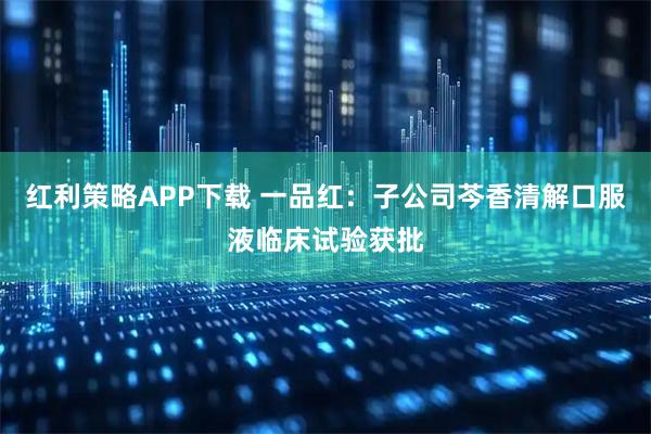 红利策略APP下载 一品红：子公司芩香清解口服液临床试验获批