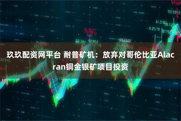 玖玖配资网平台 耐普矿机：放弃对哥伦比亚Alacran铜金银矿项目投资