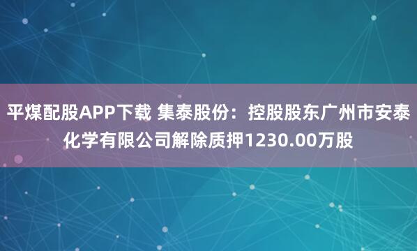平煤配股APP下载 集泰股份：控股股东广州市安泰化学有限公司解除质押1230.00万股