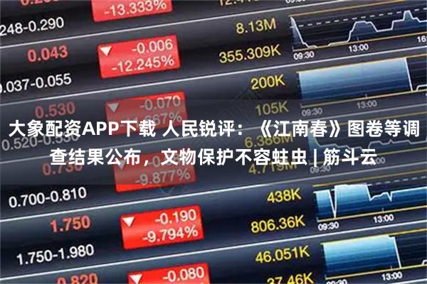 大象配资APP下载 人民锐评：《江南春》图卷等调查结果公布，文物保护不容蛀虫 | 筋斗云