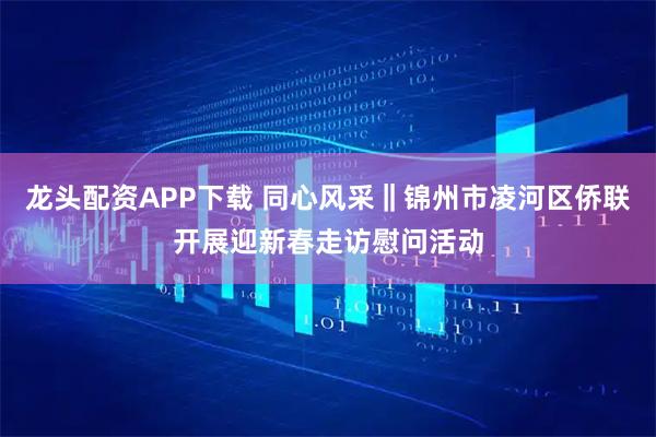 龙头配资APP下载 同心风采‖锦州市凌河区侨联开展迎新春走访慰问活动