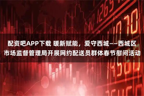 配资吧APP下载 暖新赋能,爱守西城——西城区市场监督管理局开展网约配送员群体春节慰问活动