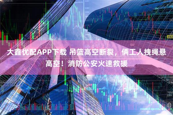 大鑫优配APP下载 吊篮高空断裂，俩工人拽绳悬高空！消防公安火速救援