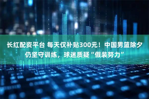 长红配资平台 每天仅补贴300元！中国男篮除夕仍坚守训练，球迷质疑“假装努力”